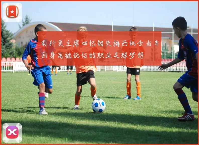前科莫主席回忆错失梅西机会当年因身高被低估的职业足球梦想