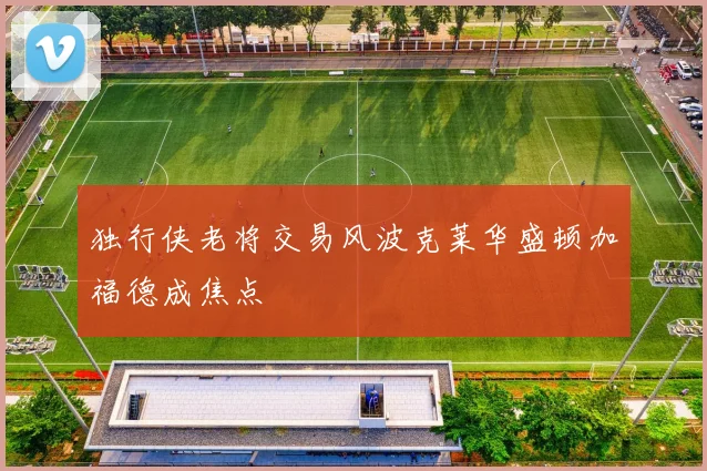 独行侠老将交易风波克莱华盛顿加福德成焦点