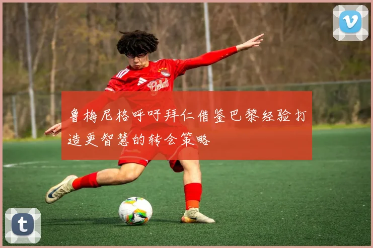 鲁梅尼格呼吁拜仁借鉴巴黎经验打造更智慧的转会策略