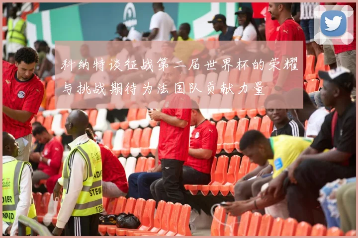 科纳特谈征战第二届世界杯的荣耀与挑战期待为法国队贡献力量