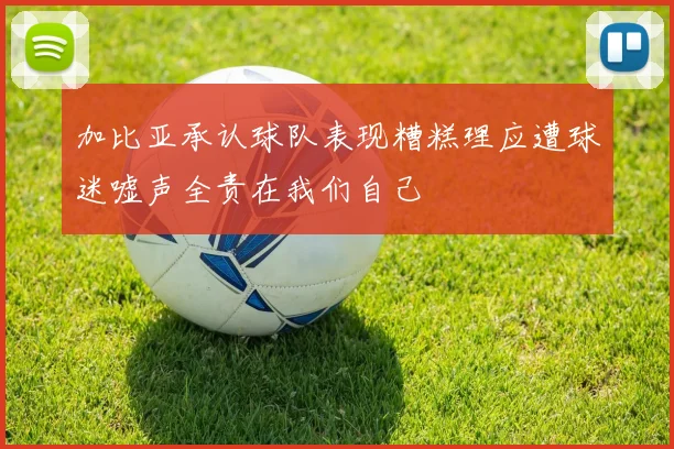 加比亚承认球队表现糟糕理应遭球迷嘘声全责在我们自己
