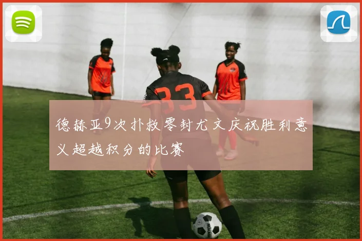 德赫亚9次扑救零封尤文庆祝胜利意义超越积分的比赛