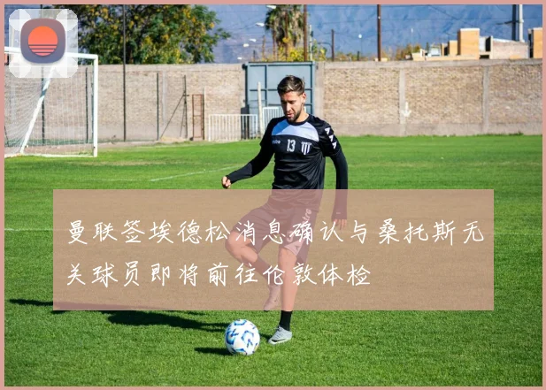 曼联签埃德松消息确认与桑托斯无关球员即将前往伦敦体检