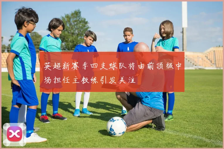 英超新赛季四支球队将由前顶级中场担任主教练引发关注