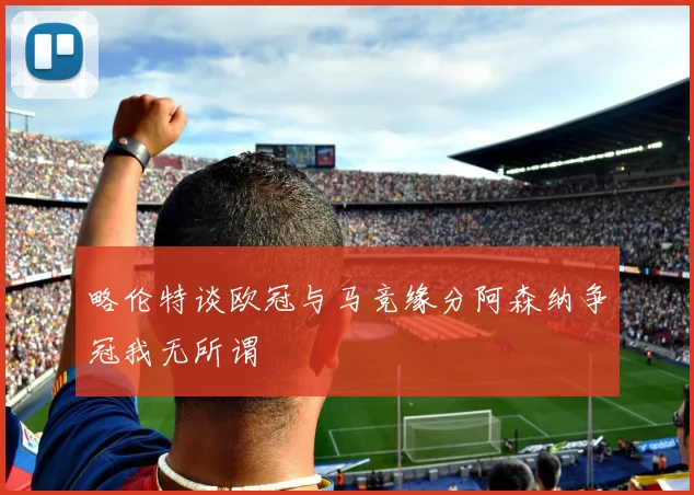 略伦特谈欧冠与马竞缘分阿森纳争冠我无所谓