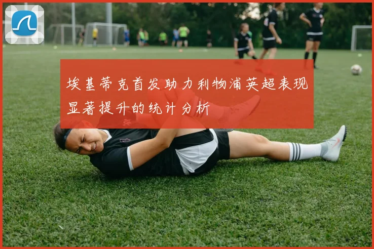 埃基蒂克首发助力利物浦英超表现显著提升的统计分析