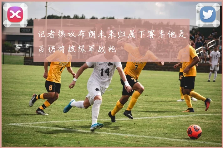 记者热议布朗未来归属下赛季他是否仍将披绿军战袍