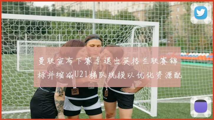 曼联宣布下赛季退出英格兰联赛锦标并缩减U21梯队规模以优化资源配置