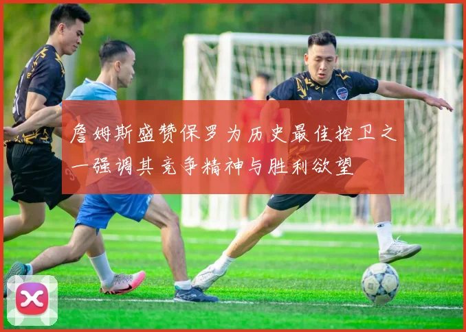 詹姆斯盛赞保罗为历史最佳控卫之一强调其竞争精神与胜利欲望