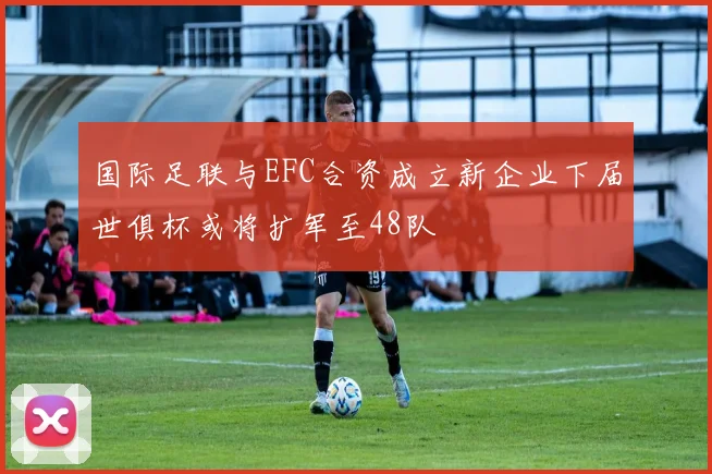国际足联与EFC合资成立新企业下届世俱杯或将扩军至48队