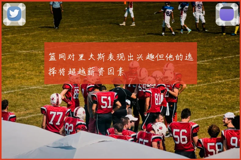 篮网对里夫斯表现出兴趣但他的选择将超越薪资因素