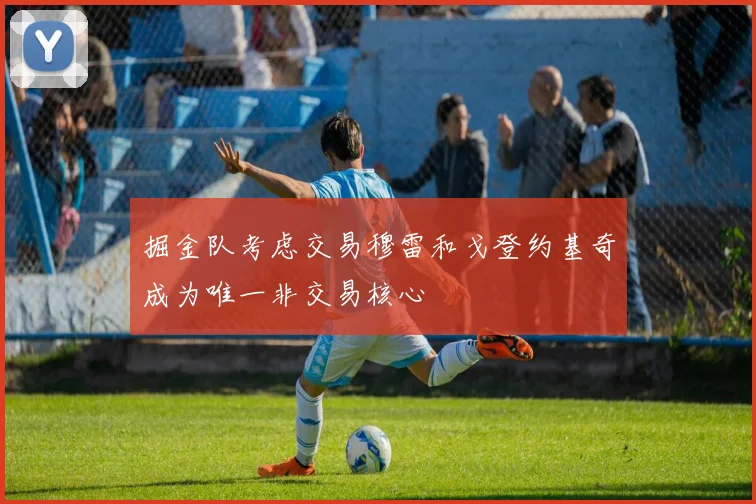 掘金队考虑交易穆雷和戈登约基奇成为唯一非交易核心
