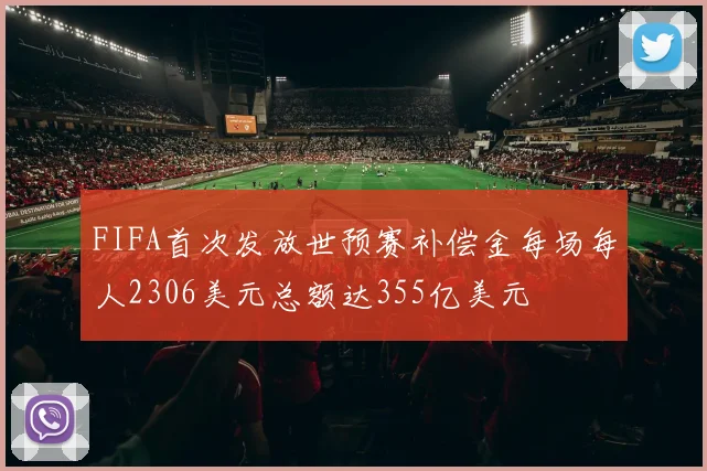 FIFA首次发放世预赛补偿金每场每人2306美元总额达355亿美元