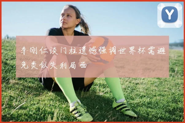 李刚仁谈门柱遗憾强调世界杯需避免类似失利局面