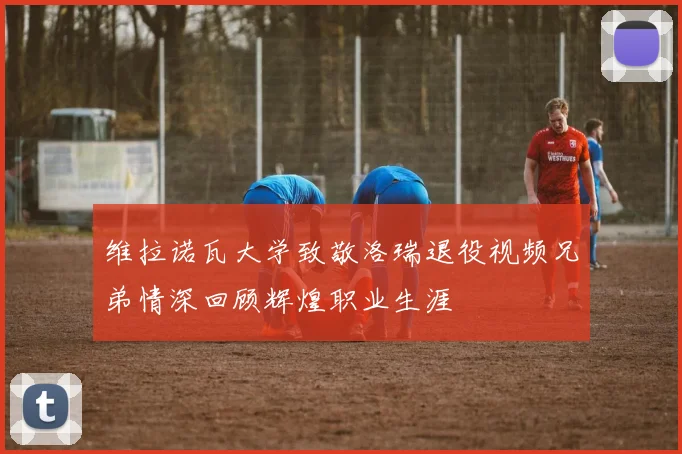 维拉诺瓦大学致敬洛瑞退役视频兄弟情深回顾辉煌职业生涯