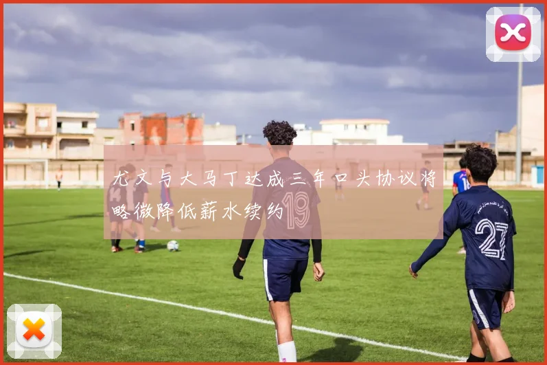 尤文与大马丁达成三年口头协议将略微降低薪水续约