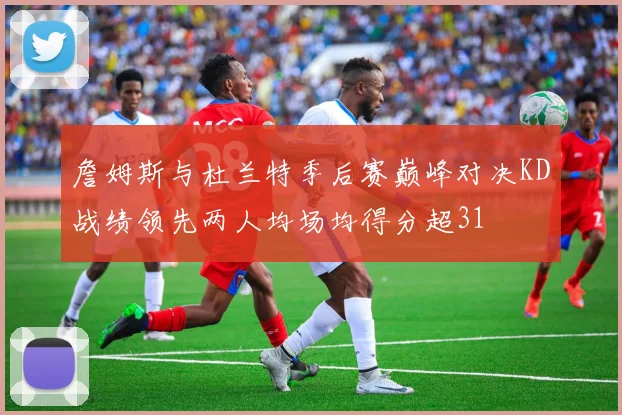 詹姆斯与杜兰特季后赛巅峰对决KD战绩领先两人均场均得分超31