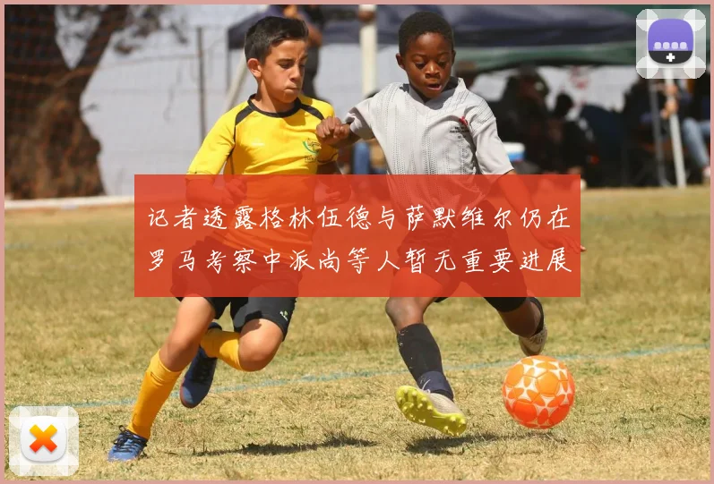 记者透露格林伍德与萨默维尔仍在罗马考察中派尚等人暂无重要进展消息