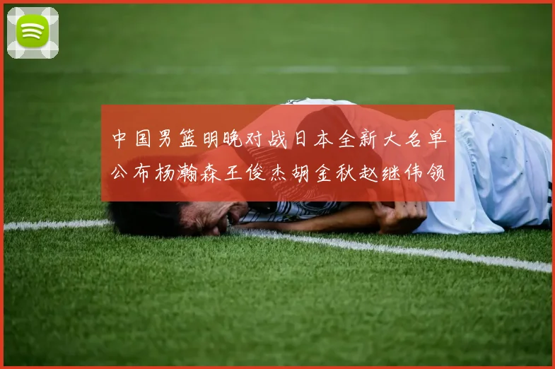 中国男篮明晚对战日本全新大名单公布杨瀚森王俊杰胡金秋赵继伟领衔出战