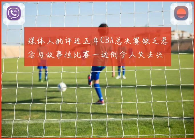 媒体人批评近五年CBA总决赛缺乏悬念与故事性比赛一边倒令人失去兴趣