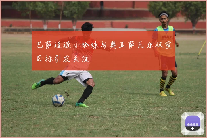 巴萨追逐小蜘蛛与奥亚萨瓦尔双重目标引发关注