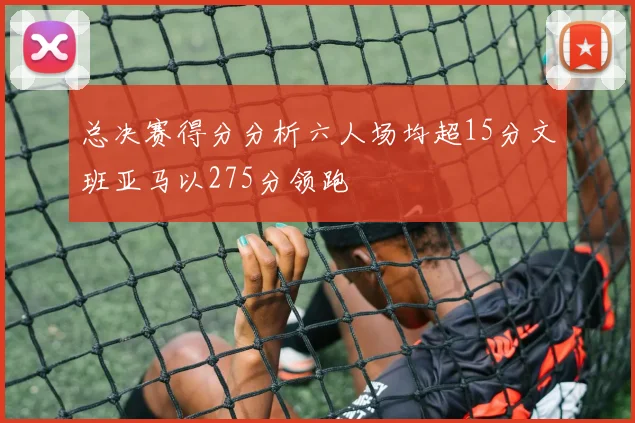 总决赛得分分析六人场均超15分文班亚马以275分领跑