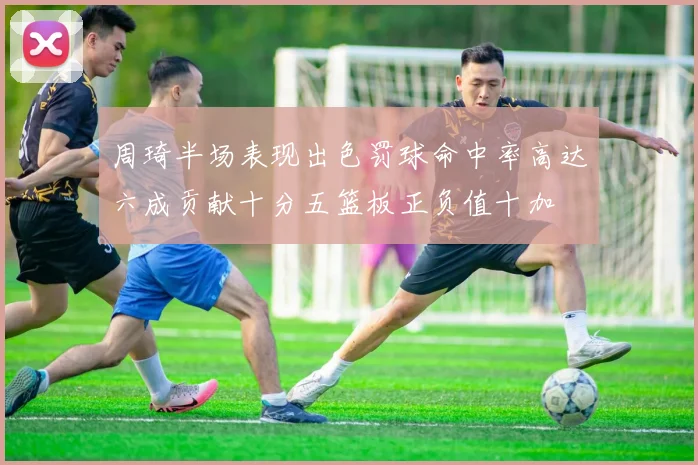 周琦半场表现出色罚球命中率高达六成贡献十分五篮板正负值十加