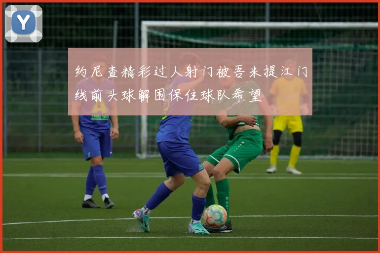 约尼查精彩过人射门被吾米提江门线前头球解围保住球队希望