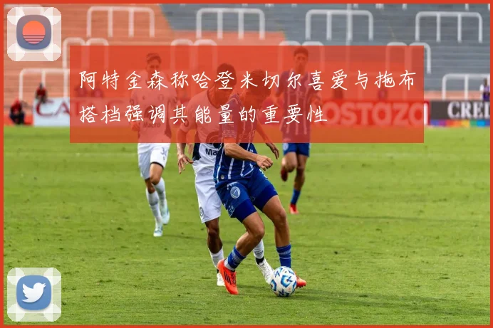 阿特金森称哈登米切尔喜爱与拖布搭档强调其能量的重要性