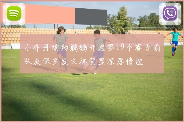 小乔丹续约鹈鹕开启第19个赛季前队友保罗发文祝贺显深厚情谊
